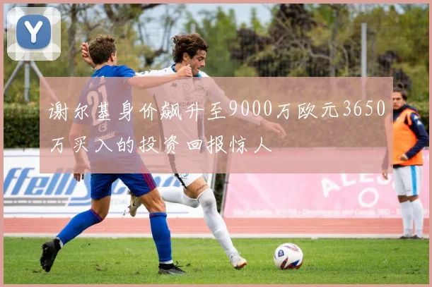 谢尔基身价飙升至9000万欧元3650万买入的投资回报惊人