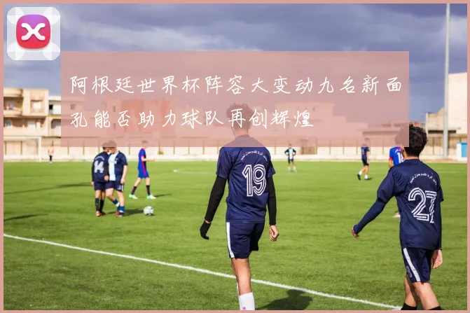 阿根廷世界杯阵容大变动九名新面孔能否助力球队再创辉煌