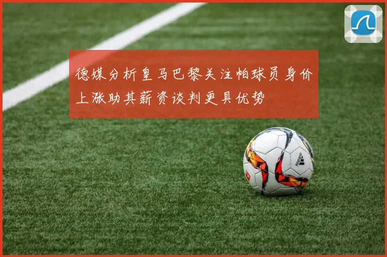 德媒分析皇马巴黎关注帕球员身价上涨助其薪资谈判更具优势
