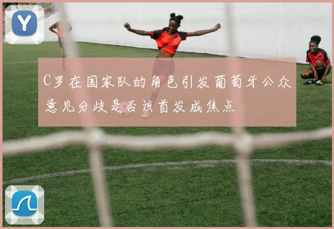 C罗在国家队的角色引发葡萄牙公众意见分歧是否该首发成焦点