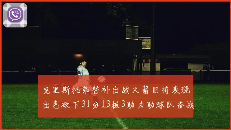 克里斯托弗替补出战火箭旧将表现出色砍下31分13板3助力助球队奋战