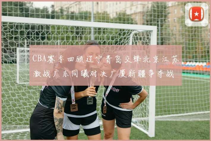 CBA赛季回顾辽宁青岛交锋北京江苏激战广东同曦对决广厦新疆争夺战精彩纷呈