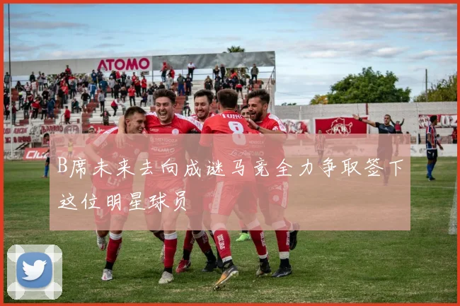 B席未来去向成谜马竞全力争取签下这位明星球员