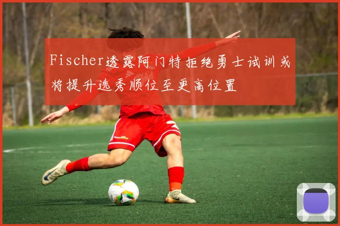 Fischer透露阿门特拒绝勇士试训或将提升选秀顺位至更高位置