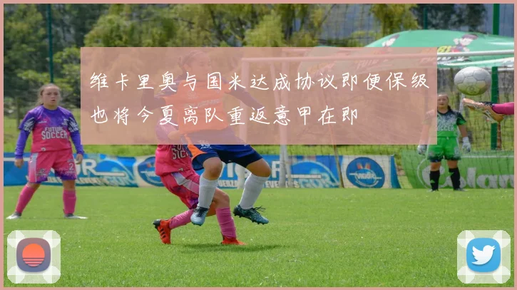 维卡里奥与国米达成协议即便保级也将今夏离队重返意甲在即