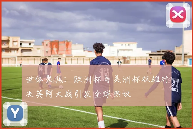 世体聚焦：欧洲杯与美洲杯双雄对决英阿大战引发全球热议