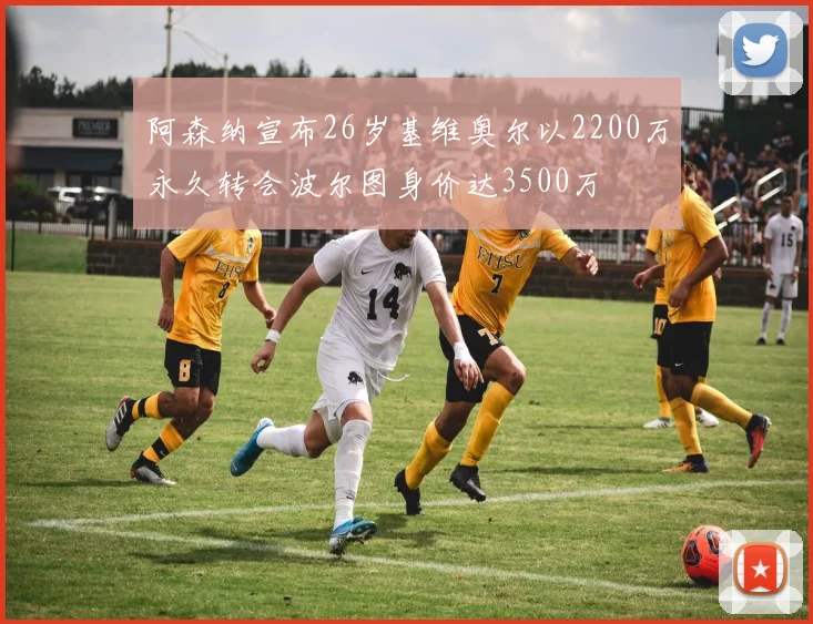 阿森纳宣布26岁基维奥尔以2200万永久转会波尔图身价达3500万