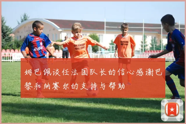 姆巴佩谈任法国队长的信心感谢巴黎和纳赛尔的支持与帮助