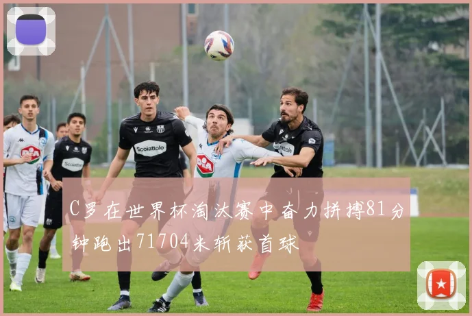 C罗在世界杯淘汰赛中奋力拼搏81分钟跑出71704米斩获首球