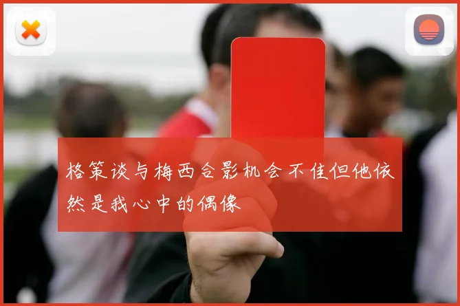格策谈与梅西合影机会不佳但他依然是我心中的偶像