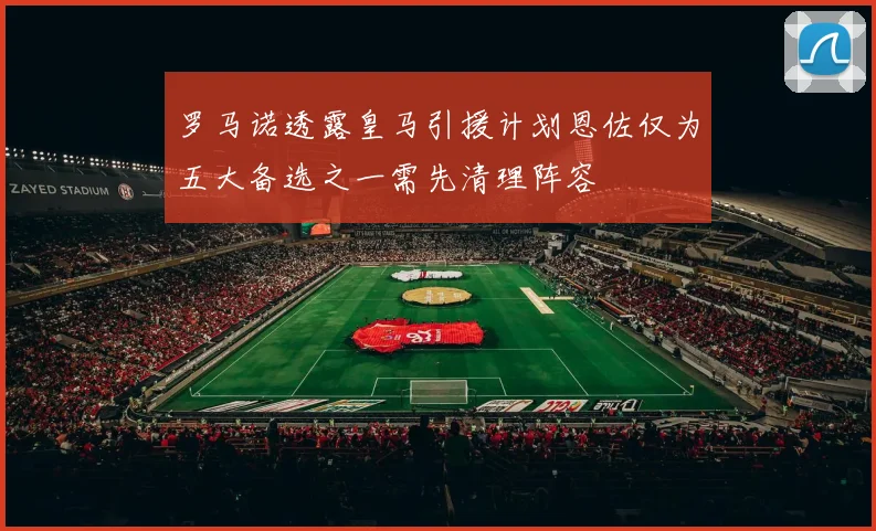 罗马诺透露皇马引援计划恩佐仅为五大备选之一需先清理阵容