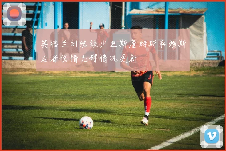 英格兰训练缺少里斯詹姆斯和赖斯后者伤情无碍情况更新
