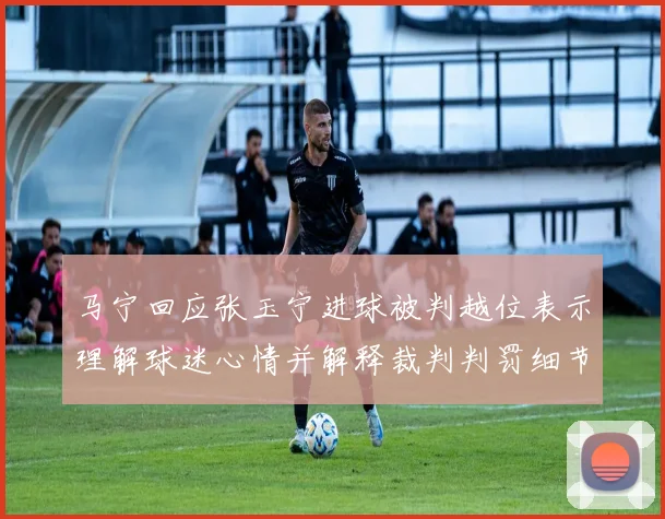 马宁回应张玉宁进球被判越位表示理解球迷心情并解释裁判判罚细节