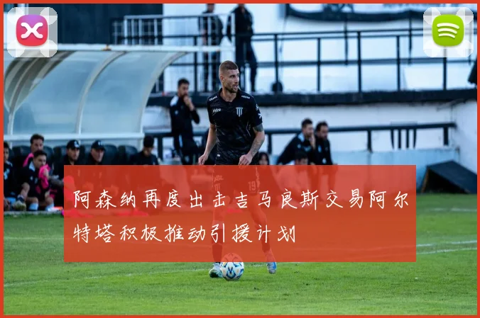 阿森纳再度出击吉马良斯交易阿尔特塔积极推动引援计划