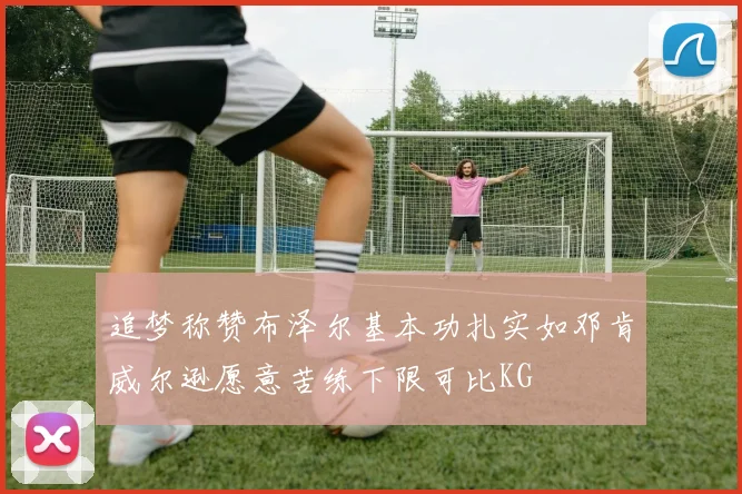 追梦称赞布泽尔基本功扎实如邓肯威尔逊愿意苦练下限可比KG