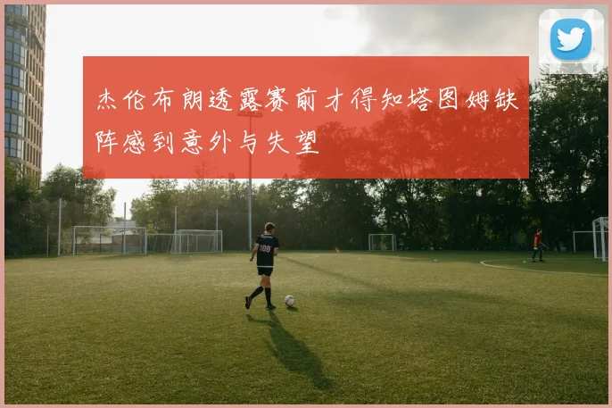 杰伦布朗透露赛前才得知塔图姆缺阵感到意外与失望