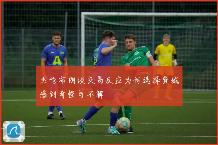 杰伦布朗谈交易反应为何选择费城感到奇怪与不解