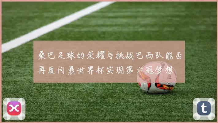 桑巴足球的荣耀与挑战巴西队能否再度问鼎世界杯实现第六冠梦想