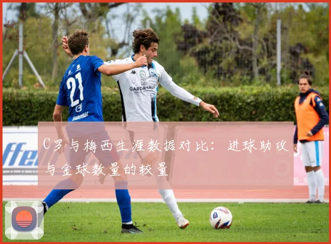 C罗与梅西生涯数据对比：进球助攻与金球数量的较量