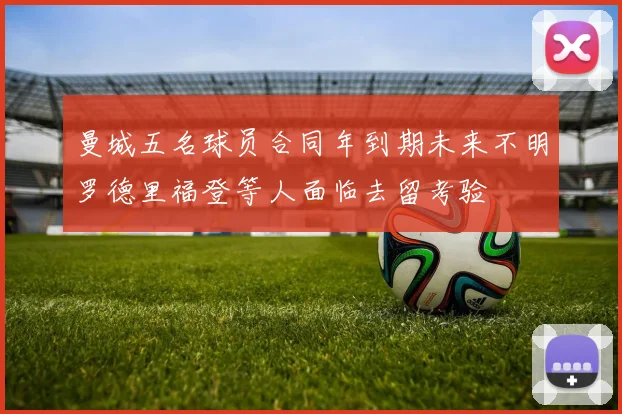 曼城五名球员合同年到期未来不明罗德里福登等人面临去留考验