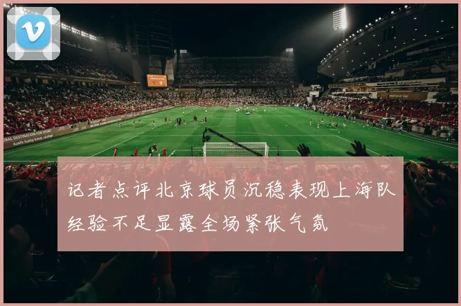 记者点评北京球员沉稳表现上海队经验不足显露全场紧张气氛