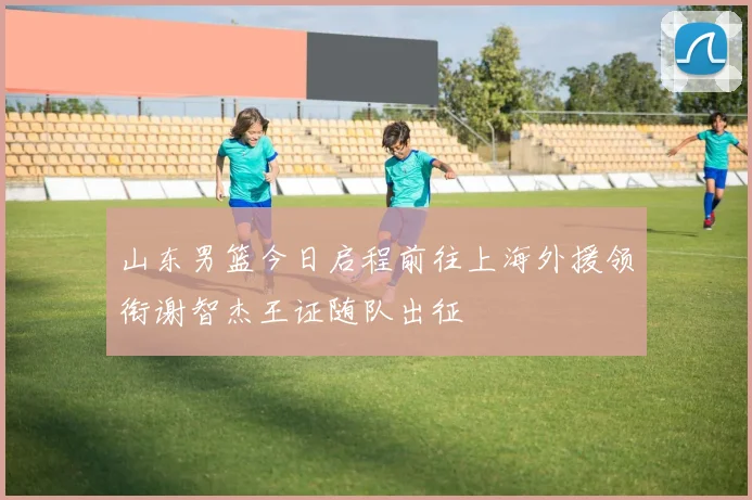 山东男篮今日启程前往上海外援领衔谢智杰王证随队出征