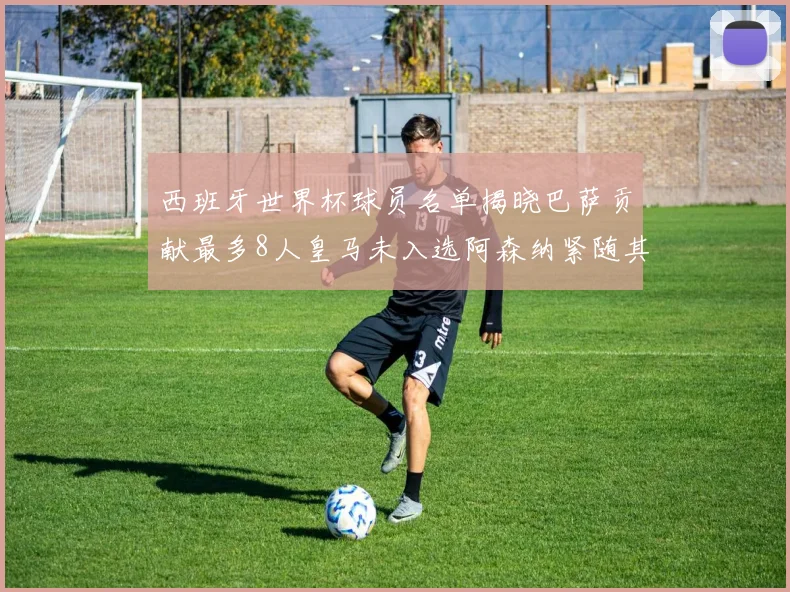 西班牙世界杯球员名单揭晓巴萨贡献最多8人皇马未入选阿森纳紧随其后3人并列第二