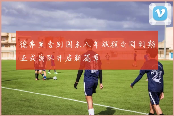 德弗里告别国米八年旅程合同到期正式离队开启新篇章
