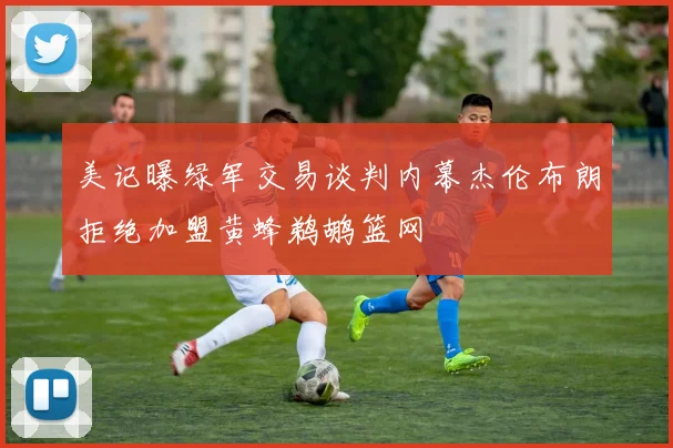 美记曝绿军交易谈判内幕杰伦布朗拒绝加盟黄蜂鹈鹕篮网